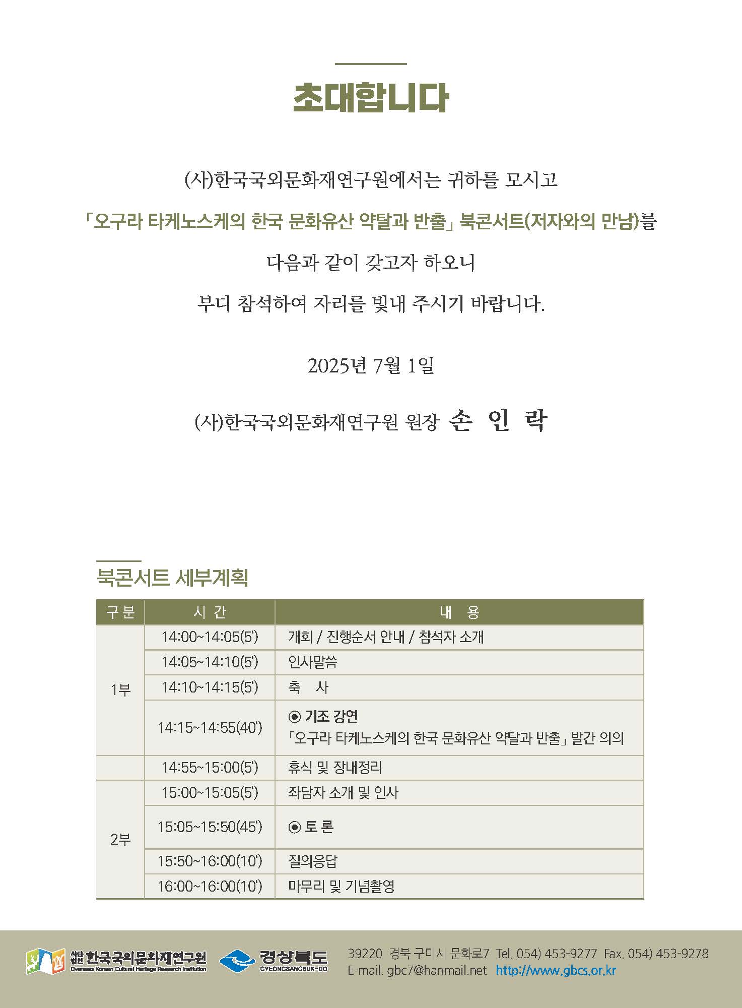 초대합니다 / (사)한국국외문화재연구원에서는 귀하를 모시고 '오구라 타케노스케의 한국 문화유산 약탈과 반출' 북콘서트(저자와의 만남)를 다음과 같이 갖고자 하오니 부디 참석하여 자리를 빛내 주시기 바랍니다. / 2025년 7월 1일 (사)한국국외문화재연구원 원장 손인락 / 북콘서트 세부계획 - 1부: 14:00~14:05(5') 개회/ 진행순서 안내/ 참석자 소개 14:05~14:10(5') 인사말씀 / 14:10!14:15(5') 축사 / 14:15~14:55(40') 기조강연 - 오구라 타케노스케의 한국문화유산 약탈과 반출 발간의의 / 14:55~15~00(5') 휴식 및 장내정리 / 2부 - 15:00~15:05(5') 좌담자 소개 및 인사 / 15:05~15:50(45') 토론 / 15:50~16:00(10') 질의응답 / 16:00~16:10(10') 마무리 및 기념촬영 / 사단법인한국국외문화재연구원 . 경상북도